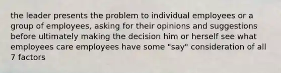 the leader presents the problem to individual employees or a group of employees, asking for their opinions and suggestions before ultimately making the decision him or herself see what employees care employees have some "say" consideration of all 7 factors