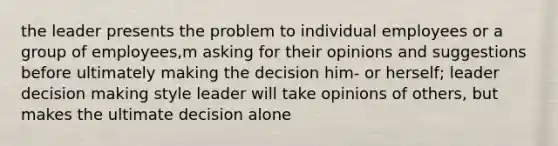 the leader presents the problem to individual employees or a group of employees,m asking for their opinions and suggestions before ultimately making the decision him- or herself; leader decision making style leader will take opinions of others, but makes the ultimate decision alone