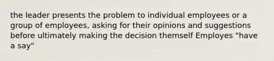 the leader presents the problem to individual employees or a group of employees, asking for their opinions and suggestions before ultimately making the decision themself Employes "have a say"