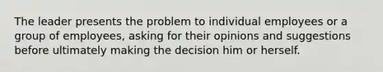 The leader presents the problem to individual employees or a group of employees, asking for their opinions and suggestions before ultimately making the decision him or herself.