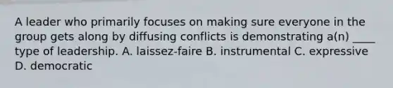 A leader who primarily focuses on making sure everyone in the group gets along by diffusing conflicts is demonstrating a(n) ____ type of leadership. A. laissez-faire B. instrumental C. expressive D. democratic