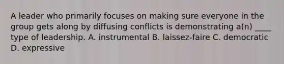 A leader who primarily focuses on making sure everyone in the group gets along by diffusing conflicts is demonstrating a(n) ____ type of leadership. A. instrumental B. laissez-faire C. democratic D. expressive