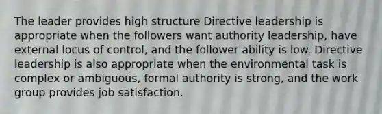 The leader provides high structure Directive leadership is appropriate when the followers want authority leadership, have external locus of control, and the follower ability is low. Directive leadership is also appropriate when the environmental task is complex or ambiguous, formal authority is strong, and the work group provides job satisfaction.