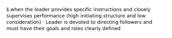 § when the leader provides specific instructions and closely supervises performance (high initiating structure and low consideration) · Leader is devoted to directing followers and must have their goals and roles clearly defined