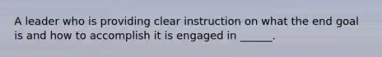 A leader who is providing clear instruction on what the end goal is and how to accomplish it is engaged in ______.