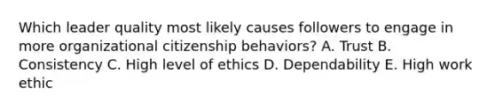 Which leader quality most likely causes followers to engage in more organizational citizenship​ behaviors? A. Trust B. Consistency C. High level of ethics D. Dependability E. High work ethic