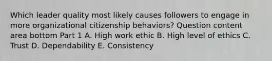 Which leader quality most likely causes followers to engage in more organizational citizenship​ behaviors? Question content area bottom Part 1 A. High work ethic B. High level of ethics C. Trust D. Dependability E. Consistency