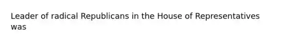 Leader of radical Republicans in the House of Representatives was