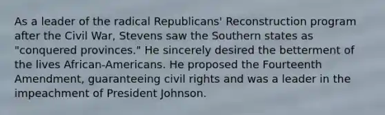 As a leader of the radical Republicans' Reconstruction program after the Civil War, Stevens saw the Southern states as "conquered provinces." He sincerely desired the betterment of the lives African-Americans. He proposed the Fourteenth Amendment, guaranteeing civil rights and was a leader in the impeachment of President Johnson.