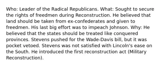 Who: Leader of the Radical Republicans. What: Sought to secure the rights of freedmen during Reconstruction. He believed that land should be taken from ex-confederates and given to freedmen. His last big effort was to impeach Johnson. Why: He believed that the states should be treated like conquered provinces. Stevens pushed for the Wade-Davis bill, but it was pocket vetoed. Stevens was not satisfied with Lincoln's ease on the South. He introduced the first reconstruction act (Military Reconstruction).