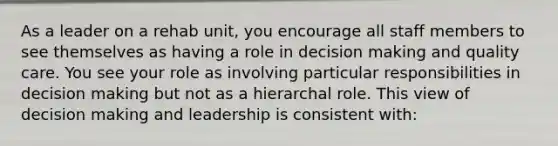 As a leader on a rehab unit, you encourage all staff members to see themselves as having a role in decision making and quality care. You see your role as involving particular responsibilities in decision making but not as a hierarchal role. This view of decision making and leadership is consistent with: