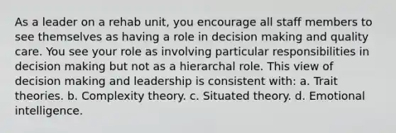 As a leader on a rehab unit, you encourage all staff members to see themselves as having a role in decision making and quality care. You see your role as involving particular responsibilities in decision making but not as a hierarchal role. This view of decision making and leadership is consistent with: a. Trait theories. b. Complexity theory. c. Situated theory. d. Emotional intelligence.