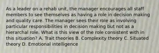 As a leader on a rehab unit, the manager encourages all staff members to see themselves as having a role in decision making and quality care. The manager sees their role as involving particular responsibilities in decision making but not as a hierarchal role. What is this view of the role consistent with in this situation? A. Trait theories B. Complexity theory C. Situated theory D. Emotional intelligence