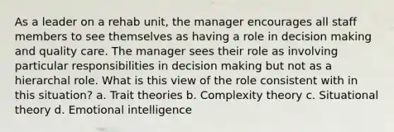 As a leader on a rehab unit, the manager encourages all staff members to see themselves as having a role in <a href='https://www.questionai.com/knowledge/kuI1pP196d-decision-making' class='anchor-knowledge'>decision making</a> and quality care. The manager sees their role as involving particular responsibilities in decision making but not as a hierarchal role. What is this view of the role consistent with in this situation? a. Trait theories b. <a href='https://www.questionai.com/knowledge/kGfSvoeRNG-complexity-theory' class='anchor-knowledge'>complexity theory</a> c. Situational theory d. <a href='https://www.questionai.com/knowledge/k9hmgj4THn-emotional-intelligence' class='anchor-knowledge'>emotional intelligence</a>