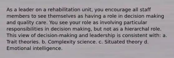 As a leader on a rehabilitation unit, you encourage all staff members to see themselves as having a role in decision making and quality care. You see your role as involving particular responsibilities in decision making, but not as a hierarchal role. This view of decision-making and leadership is consistent with: a. Trait theories. b. Complexity science. c. Situated theory d. Emotional intelligence.