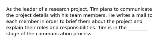 As the leader of a research project, Tim plans to communicate the project details with his team members. He writes a mail to each member in order to brief them about the project and explain their roles and responsibilities. Tim is in the ________ stage of the communication process.