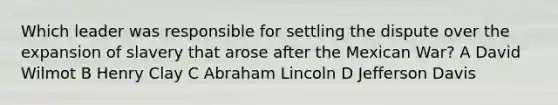 Which leader was responsible for settling the dispute over the expansion of slavery that arose after the Mexican War? A David Wilmot B Henry Clay C Abraham Lincoln D Jefferson Davis