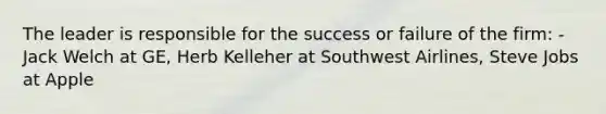 The leader is responsible for the success or failure of the firm: -Jack Welch at GE, Herb Kelleher at Southwest Airlines, Steve Jobs at Apple