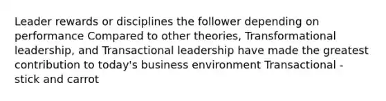 Leader rewards or disciplines the follower depending on performance Compared to other theories, Transformational leadership, and Transactional leadership have made the greatest contribution to today's business environment Transactional - stick and carrot