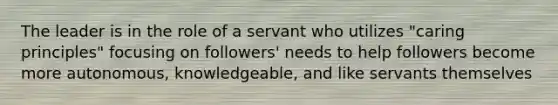 The leader is in the role of a servant who utilizes "caring principles" focusing on followers' needs to help followers become more autonomous, knowledgeable, and like servants themselves