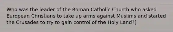 Who was the leader of the Roman Catholic Church who asked European Christians to take up arms against Muslims and started the Crusades to try to gain control of the Holy Land?[