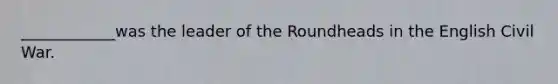 ____________was the leader of the Roundheads in the English Civil War.