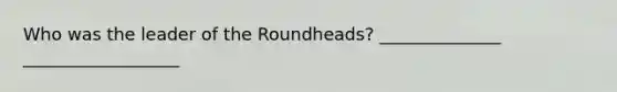 Who was the leader of the Roundheads? ______________ __________________