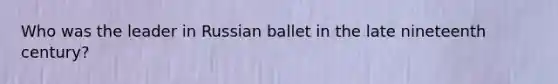 Who was the leader in Russian ballet in the late nineteenth century?