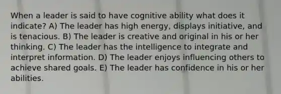 When a leader is said to have cognitive ability what does it indicate? A) The leader has high energy, displays initiative, and is tenacious. B) The leader is creative and original in his or her thinking. C) The leader has the intelligence to integrate and interpret information. D) The leader enjoys influencing others to achieve shared goals. E) The leader has confidence in his or her abilities.