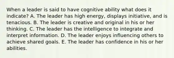 When a leader is said to have cognitive ability what does it indicate? A. The leader has high energy, displays initiative, and is tenacious. B. The leader is creative and original in his or her thinking. C. The leader has the intelligence to integrate and interpret information. D. The leader enjoys influencing others to achieve shared goals. E. The leader has confidence in his or her abilities.