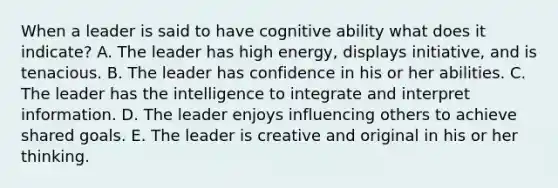 When a leader is said to have cognitive ability what does it indicate? A. The leader has high energy, displays initiative, and is tenacious. B. The leader has confidence in his or her abilities. C. The leader has the intelligence to integrate and interpret information. D. The leader enjoys influencing others to achieve shared goals. E. The leader is creative and original in his or her thinking.