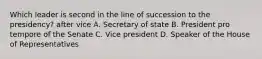 Which leader is second in the line of succession to the presidency? after vice A. Secretary of state B. President pro tempore of the Senate C. Vice president D. Speaker of the House of Representatives