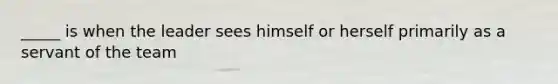 _____ is when the leader sees himself or herself primarily as a servant of the team