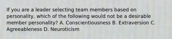 If you are a leader selecting team members based on personality, which of the following would not be a desirable member personality? A. Conscientiousness B. Extraversion C. Agreeableness D. Neuroticism