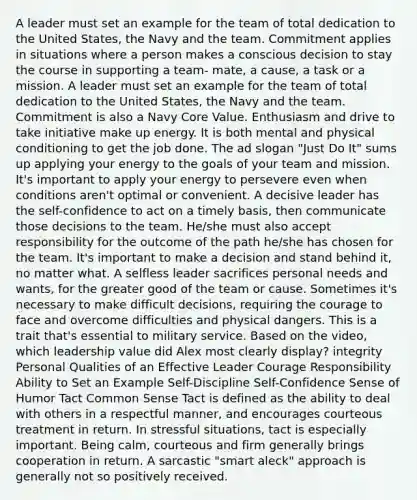 A leader must set an example for the team of total dedication to the United States, the Navy and the team. Commitment applies in situations where a person makes a conscious decision to stay the course in supporting a team- mate, a cause, a task or a mission. A leader must set an example for the team of total dedication to the United States, the Navy and the team. Commitment is also a Navy Core Value. Enthusiasm and drive to take initiative make up energy. It is both mental and physical conditioning to get the job done. The ad slogan "Just Do It" sums up applying your energy to the goals of your team and mission. It's important to apply your energy to persevere even when conditions aren't optimal or convenient. A decisive leader has the self-confidence to act on a timely basis, then communicate those decisions to the team. He/she must also accept responsibility for the outcome of the path he/she has chosen for the team. It's important to make a decision and stand behind it, no matter what. A selfless leader sacrifices personal needs and wants, for the greater good of the team or cause. Sometimes it's necessary to make difficult decisions, requiring the courage to face and overcome difficulties and physical dangers. This is a trait that's essential to military service. Based on the video, which leadership value did Alex most clearly display? integrity Personal Qualities of an Effective Leader Courage Responsibility Ability to Set an Example Self-Discipline Self-Confidence Sense of Humor Tact Common Sense Tact is defined as the ability to deal with others in a respectful manner, and encourages courteous treatment in return. In stressful situations, tact is especially important. Being calm, courteous and firm generally brings cooperation in return. A sarcastic "smart aleck" approach is generally not so positively received.
