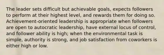 The leader sets difficult but achievable goals, expects followers to perform at their highest level, and rewards them for doing so. Achievement-oriented leadership is appropriate when followers are open to autocratic leadership, have external locus of control, and follower ability is high; when the environmental task is simple, authority is strong, and job satisfaction from coworkers is either high or low.