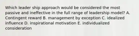 Which leader ship approach would be considered the most passive and ineffective in the full range of leadership model? A. Contingent reward B. management by exception C. idealized influence D. inspirational motivation E. individualized consideration