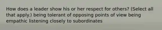 How does a leader show his or her respect for others? (Select all that apply.) being tolerant of opposing points of view being empathic listening closely to subordinates