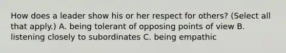 How does a leader show his or her respect for others? (Select all that apply.) A. being tolerant of opposing points of view B. listening closely to subordinates C. being empathic