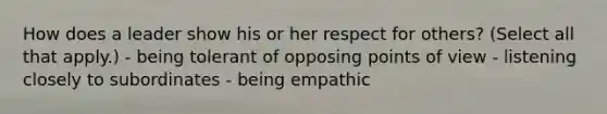 How does a leader show his or her respect for others? (Select all that apply.) - being tolerant of opposing points of view - listening closely to subordinates - being empathic