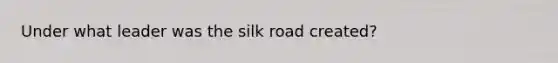 Under what leader was the silk road created?