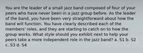 You are the leader of a small jazz band composed of four of your peers who have never been in a jazz group before. As the leader of the band, you have been very straightforward about how the band will function. You have clearly described each of the members' roles, and they are starting to catch on to how the group works. What style should you exhibit next to help your peers take a more independent role in the jazz band? a. S1 b. S2 c. S3 d. S4