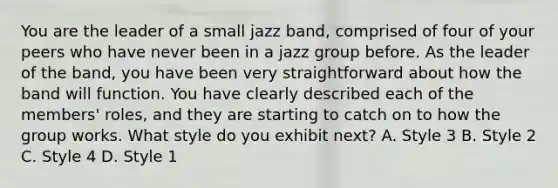 You are the leader of a small jazz band, comprised of four of your peers who have never been in a jazz group before. As the leader of the band, you have been very straightforward about how the band will function. You have clearly described each of the members' roles, and they are starting to catch on to how the group works. What style do you exhibit next? A. Style 3 B. Style 2 C. Style 4 D. Style 1