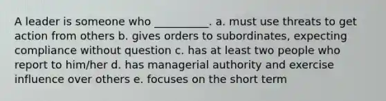 A leader is someone who __________. a. must use threats to get action from others b. gives orders to subordinates, expecting compliance without question c. has at least two people who report to him/her d. has managerial authority and exercise influence over others e. focuses on the short term