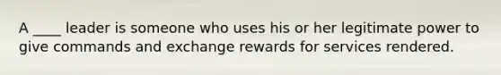 A ____ leader is someone who uses his or her legitimate power to give commands and exchange rewards for services rendered.