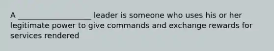 A ___________________ leader is someone who uses his or her legitimate power to give commands and exchange rewards for services rendered