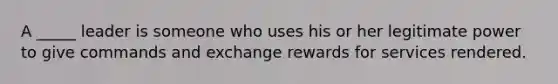 A _____ leader is someone who uses his or her legitimate power to give commands and exchange rewards for services rendered.