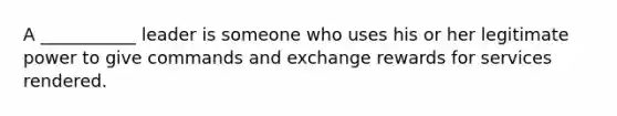 A ___________ leader is someone who uses his or her legitimate power to give commands and exchange rewards for services rendered.