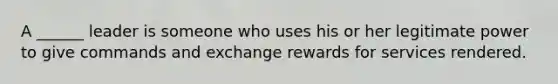 A ______ leader is someone who uses his or her legitimate power to give commands and exchange rewards for services rendered.