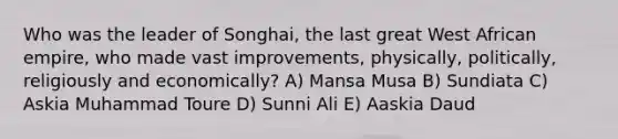 Who was the leader of Songhai, the last great West African empire, who made vast improvements, physically, politically, religiously and economically? A) Mansa Musa B) Sundiata C) Askia Muhammad Toure D) Sunni Ali E) Aaskia Daud